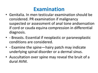 Examination
• Genitalia. In men testicular examination should be
considered. PR examination if malignancy
suspected or assessment of anal tone andsensation
if cord or cauda equina compression in differential
diagnosis.
• - Breasts. Essential if neoplastic or paraneoplastic
conditions are considered.
• - Examine the spine—hairy patch may indicate
underlying spinal disorder or a dermal sinus.
• Auscultation over spine may reveal the bruit of a
dural AVM.
 