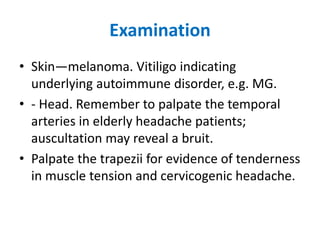 Examination
• Skin—melanoma. Vitiligo indicating
underlying autoimmune disorder, e.g. MG.
• - Head. Remember to palpate the temporal
arteries in elderly headache patients;
auscultation may reveal a bruit.
• Palpate the trapezii for evidence of tenderness
in muscle tension and cervicogenic headache.
 
