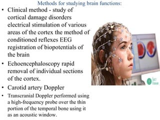 Methods for studying brain functions:
• Сlinical method - study of
cortical damage disorders
electrical stimulation of various
areas of the cortex the method of
conditioned reflexes EEG
registration of biopotentials of
the brain
• Echoencephaloscopy rapid
removal of individual sections
of the cortex.
• Carotid artery Doppler
• Transcranial Doppler performed using
a high-frequency probe over the thin
portion of the temporal bone using it
as an acoustic window.
 