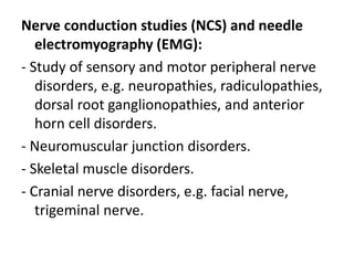 Nerve conduction studies (NCS) and needle
electromyography (EMG):
- Study of sensory and motor peripheral nerve
disorders, e.g. neuropathies, radiculopathies,
dorsal root ganglionopathies, and anterior
horn cell disorders.
- Neuromuscular junction disorders.
- Skeletal muscle disorders.
- Cranial nerve disorders, e.g. facial nerve,
trigeminal nerve.
 