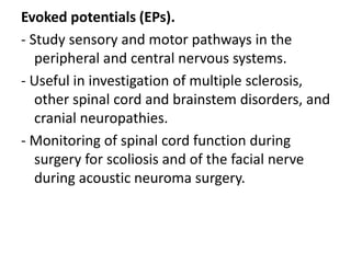 Evoked potentials (EPs).
- Study sensory and motor pathways in the
peripheral and central nervous systems.
- Useful in investigation of multiple sclerosis,
other spinal cord and brainstem disorders, and
cranial neuropathies.
- Monitoring of spinal cord function during
surgery for scoliosis and of the facial nerve
during acoustic neuroma surgery.
 