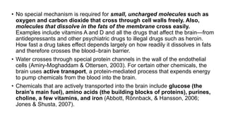 • No special mechanism is required for small, uncharged molecules such as
oxygen and carbon dioxide that cross through cell walls freely. Also,
molecules that dissolve in the fats of the membrane cross easily.
Examples include vitamins A and D and all the drugs that affect the brain—from
antidepressants and other psychiatric drugs to illegal drugs such as heroin.
How fast a drug takes effect depends largely on how readily it dissolves in fats
and therefore crosses the blood–brain barrier.
• Water crosses through special protein channels in the wall of the endothelial
cells (Amiry-Moghaddam & Ottersen, 2003). For certain other chemicals, the
brain uses active transport, a protein-mediated process that expends energy
to pump chemicals from the blood into the brain.
• Chemicals that are actively transported into the brain include glucose (the
brain’s main fuel), amino acids (the building blocks of proteins), purines,
choline, a few vitamins, and iron (Abbott, Rönnback, & Hansson, 2006;
Jones & Shusta, 2007).
 