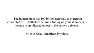 The human brain has 100 billion neurons, each neuron
connected to 10,000 other neurons. Sitting on your shoulders is
the most complicated object in the known universe.
-Michio Kaku, American Physicist.
 