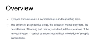 Overview
• Synaptic transmission is a comprehensive and fascinating topic.
• The actions of psychoactive drugs, the causes of mental disorders, the
neural bases of learning and memory – indeed, all the operations of the
nervous system – cannot be understood without knowledge of synaptic
transmission.
 