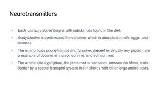 Neurotransmitters
• Each pathway above begins with substances found in the diet.
• Acetylcholine is synthesized from choline, which is abundant in milk, eggs, and
peanuts.
• The amino acids phenylalanine and tyrosine, present in virtually any protein, are
precursors of dopamine, norepinephrine, and epinephrine.
• The amino acid tryptophan, the precursor to serotonin, crosses the blood-brain
barrier by a special transport system that it shares with other large amino acids.
 