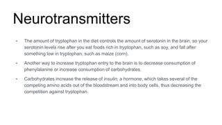 Neurotransmitters
• The amount of tryptophan in the diet controls the amount of serotonin in the brain, so your
serotonin levels rise after you eat foods rich in tryptophan, such as soy, and fall after
something low in tryptophan, such as maize (corn).
• Another way to increase tryptophan entry to the brain is to decrease consumption of
phenylalanine or increase consumption of carbohydrates.
• Carbohydrates increase the release of insulin, a hormone, which takes several of the
competing amino acids out of the bloodstream and into body cells, thus decreasing the
competition against tryptophan.
 