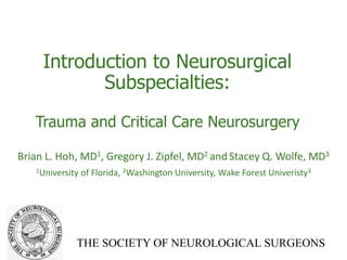 THE SOCIETY OF NEUROLOGICAL SURGEONS
Introduction to Neurosurgical
Subspecialties:
Trauma and Critical Care Neurosurgery
Brian L. Hoh, MD1, Gregory J. Zipfel, MD2 and Stacey Q. Wolfe, MD3
1University of Florida, 2Washington University, Wake Forest Univeristy3
 