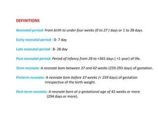 DEFINITIONS
Neonatal period: From birth to under four weeks (0 to 27 ) days or 1 to 28 days.
Early neonatal period : 0- 7 day
Late neonatal period : 8- 28 day
Post neonatal period: Period of infancy from 28 to <365 days ( <1 year) of life.
Term neonate: A neonate bom between 37 and 42 weeks (259-293 days) of gestation.
Preterm neonate: A neonate bom before 37 weeks (< 259 days) of gestation
irrespective of the birth weight.
Post-term neonate: A neonate born at a gestational age of 42 weeks or more
(294 days or more).
 