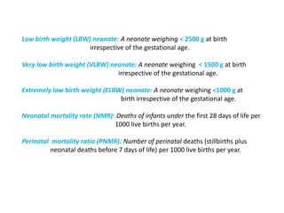 Low birth weight (LBW) neonate: A neonate weighing < 2500 g at birth
irrespective of the gestational age.
Very low birth weight (VLBW) neonate: A neonate weighing < 1500 g at birth
irrespective of the gestational age.
Extremely low birth weight (ELBW) neonate: A neonate weighing <1000 g at
birth irrespective of the gestational age.
Neonatal mortality rate (NMR): Deaths of infants under the first 28 days of life per
1000 live births per year.
Perinatal mortality ratio (PNMR): Number of perinatal deaths (stillbirths plus
neonatal deaths before 7 days of life) per 1000 live births per year.
 