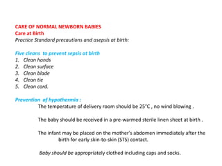 CARE OF NORMAL NEWBORN BABIES
Care at Birth
Practice Standard precautions and asepsis at birth:
Five cleans to prevent sepsis at birth
1. Clean hands
2. Clean surface
3. Clean blade
4. Clean tie
5. Clean cord.
Prevention of hypothermia :
The temperature of delivery room should be 25°C , no wind blowing .
The baby should be received in a pre-warmed sterile linen sheet at birth .
The infant may be placed on the mother's abdomen immediately after the
birth for early skin-to-skin (STS) contact.
Baby should be appropriately clothed including caps and socks.
 
