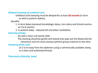 Delayed clamping of umbilical cord:
Umbilical cord clamping must be delayed for at least 30 seconds (in term
as well as preterm babies).
Benefits
1. in term baby-improved hematologic status, iron status and clinical anemia
at 2 to 6 months.
2. in preterm baby - reduced IVH and other morbidities.
Cleaning of baby:
Do with a clean and sterile cloth.
The cleaning should be gentle and should only wipe out the blood and the
meconium and not venix caseosa (whitish greasy material on the skin).
Clamping of the cord:
at 2-3 cm away from the abdomen using a commercially available clamp,
or a clean and autoclaved thread .
Placement of identity band.
 
