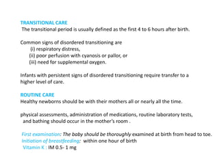 TRANSITIONAL CARE
The transitional period is usually defined as the first 4 to 6 hours after birth.
Common signs of disordered transitioning are
(i) respiratory distress,
(ii) poor perfusion with cyanosis or pallor, or
(iii) need for supplemental oxygen.
Infants with persistent signs of disordered transitioning require transfer to a
higher level of care.
ROUTINE CARE
Healthy newborns should be with their mothers all or nearly all the time.
physical assessments, administration of medications, routine laboratory tests,
and bathing should occur in the mother’s room .
First examination: The baby should be thoroughly examined at birth from head to toe.
Initiation of breastfeeding: within one hour of birth
Vitamin K : IM 0.5- 1 mg
 