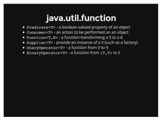 java.util.functionjava.util.function
Predicate<T> - a boolean-valued property of an object
Consumer<T> - an action to be performed on an object
Function<T,R> - a function transforming a T to a R
Supplier<T> - provide an instance of a T (such as a factory)
UnaryOperator<T> - a function from T to T
BinaryOperator<T> - a function from (T,T) to T
 