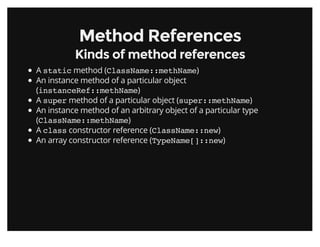 Method ReferencesMethod References
Kinds of method referencesKinds of method references
A static method (ClassName::methName)
An instance method of a particular object
(instanceRef::methName)
A super method of a particular object (super::methName)
An instance method of an arbitrary object of a particular type
(ClassName::methName)
A class constructor reference (ClassName::new)
An array constructor reference (TypeName[]::new)
 