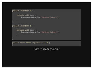 public interface A {
default void foo(){
System.out.println("Calling A.foo()");
}
}
public interface B {
default void foo(){
System.out.println("Calling B.foo()");
}
}
public class Clazz implements A, B {
}
Does this code compile?
 
