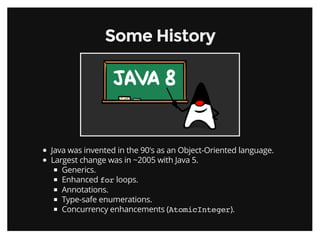 Some HistorySome History
Java was invented in the 90's as an Object-Oriented language.
Largest change was in ~2005 with Java 5.
Generics.
Enhanced for loops.
Annotations.
Type-safe enumerations.
Concurrency enhancements (AtomicInteger).
 