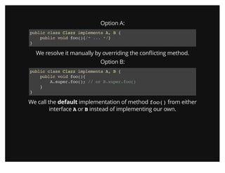 Option A:
public class Clazz implements A, B {
public void foo(){/* ... */}
}
We resolve it manually by overriding the conﬂicting method.
Option B:
public class Clazz implements A, B {
public void foo(){
A.super.foo(); // or B.super.foo()
}
}
We call the default implementation of method foo() from either
interface A or B instead of implementing our own.
 