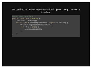 We can ﬁnd its default implementation in java.lang.Iterable
interface:
@FunctionalInterface
public interface Iterable {
Iterator iterator();
default void forEach(Consumer<? super T> action) {
Objects.requireNonNull(action);
for (T t : this) {
action.accept(t);
}
}
}
 