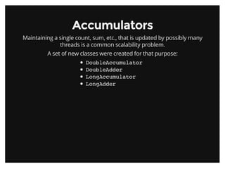 AccumulatorsAccumulators
Maintaining a single count, sum, etc., that is updated by possibly many
threads is a common scalability problem.
A set of new classes were created for that purpose:
DoubleAccumulator
DoubleAdder
LongAccumulator
LongAdder
 