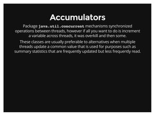 AccumulatorsAccumulators
Package java.util.concurrent mechanisms synchronized
operations between threads, however if all you want to do is increment
a variable across threads, it was overkill and then some.
These classes are usually preferable to alternatives when multiple
threads update a common value that is used for purposes such as
summary statistics that are frequently updated but less frequently read.
 