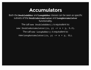 AccumulatorsAccumulators
Both the DoubleAdder and LongAdder classes can be seen as speciﬁc
subsets of the DoubleAccumulator and LongAccumulator
functionality.
The call new DoubleAdder() is equivalent to:
new DoubleAccumulator((x, y) -> x + y, 0.0).
The call new LongAdder() is equivalent to:
new LongAccumulator((x, y) -> x + y, 0L).
 