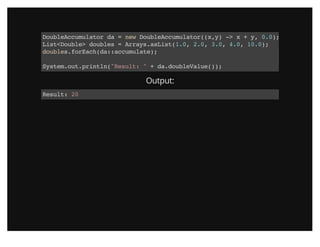 DoubleAccumulator da = new DoubleAccumulator((x,y) -> x + y, 0.0);
List<Double> doubles = Arrays.asList(1.0, 2.0, 3.0, 4.0, 10.0);
doubles.forEach(da::accumulate);
System.out.println("Result: " + da.doubleValue());
Output:
Result: 20
 