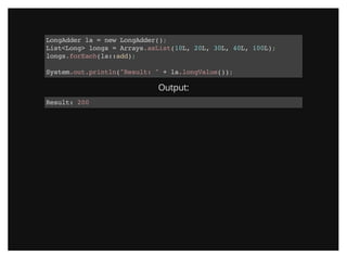 LongAdder la = new LongAdder();
List<Long> longs = Arrays.asList(10L, 20L, 30L, 40L, 100L);
longs.forEach(la::add);
System.out.println("Result: " + la.longValue());
Output:
Result: 200
 