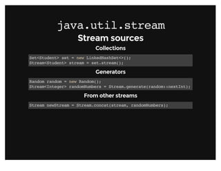 java.util.streamjava.util.stream
Stream sourcesStream sources
CollectionsCollections
Set<Student> set = new LinkedHashSet<>();
Stream<Student> stream = set.stream();
GeneratorsGenerators
Random random = new Random();
Stream<Integer> randomNumbers = Stream.generate(random::nextInt);
From other streamsFrom other streams
Stream newStream = Stream.concat(stream, randomNumbers);
 