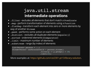 java.util.streamjava.util.stream
Intermediate operationsIntermediate operations
.filter - excludes all elements that don’t match a Predicate
.map - perform transformation of elements using a Function
.flatMap - transform each element into zero or more elements by
way of another Stream
.peek - performs some action on each element
.distinct - excludes all duplicate elements (equals())
.sorted - orderered elements (Comparator)
.limit - maximum number of elements
.substream - range (by index) of elements
List<Person> persons = ...;
Stream<Person> tenPersonsOver18 = persons.stream()
.filter(p -> p.getAge() > 18)
.limit(10);
More examples at: .https://github.com/cst2301-pt13/library-solution
 