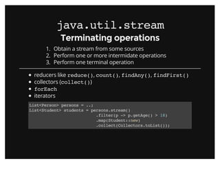 java.util.streamjava.util.stream
Terminating operationsTerminating operations
1. Obtain a stream from some sources
2. Perform one or more intermidate operations
3. Perform one terminal operation
reducers like reduce(), count(), findAny(), findFirst()
collectors (collect())
forEach
iterators
List<Person> persons = ..;
List<Student> students = persons.stream()
.filter(p -> p.getAge() > 18)
.map(Student::new)
.collect(Collectors.toList());
 