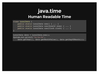 java.timejava.time
Human Readable TimeHuman Readable Time
class LocalDate {
public static LocalDate now() { ... }
public static LocalDate now(ZoneId zone) { ... }
public static LocalDate now(Clock clock) { ... }
}
LocalDate date = LocalDate.now();
System.out.printf("%s-%s-%s",
date.getYear(), date.getMonthValue(), date.getDayOfMonth());
 