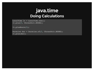 java.timejava.time
Doing CalculationsDoing Calculations
LocalTime lt = LocalTime.now();
lt.plus(5, ChronoUnit.HOURS);
lt.plusHours(5);
Duration dur = Duration.of(5, ChronoUnit.HOURS);
lt.plus(dur);
 