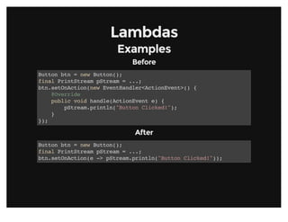 LambdasLambdas
ExamplesExamples
BeforeBefore
Button btn = new Button();
final PrintStream pStream = ...;
btn.setOnAction(new EventHandler<ActionEvent>() {
@Override
public void handle(ActionEvent e) {
pStream.println("Button Clicked!");
}
});
AfterAfter
Button btn = new Button();
final PrintStream pStream = ...;
btn.setOnAction(e -> pStream.println("Button Clicked!"));
 
