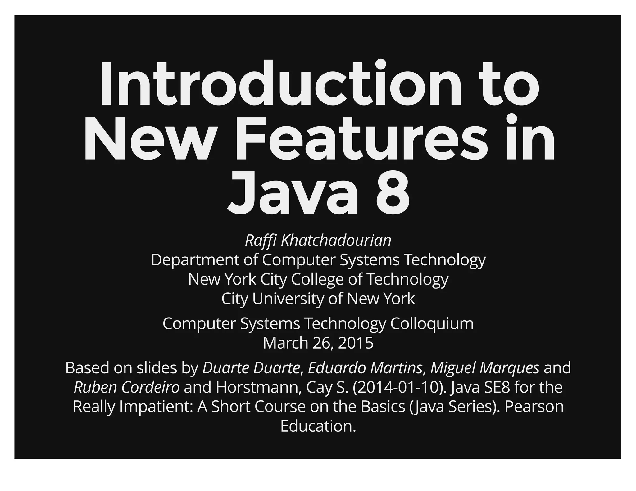 Introduction toIntroduction to
New Features inNew Features in
Java 8Java 8
Raﬃ Khatchadourian
Department of Computer Systems Technology
New York City College of Technology
City University of New York
Computer Systems Technology Colloquium
March 26, 2015
Based on slides by Duarte Duarte, Eduardo Martins, Miguel Marques and
Ruben Cordeiro and Horstmann, Cay S. (2014-01-10). Java SE8 for the
Really Impatient: A Short Course on the Basics (Java Series). Pearson
Education.
 