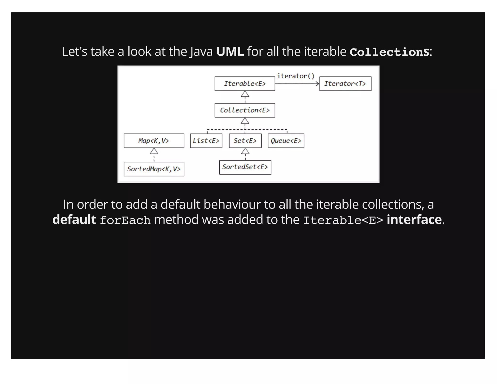 Let's take a look at the Java UML for all the iterable Collections:
In order to add a default behaviour to all the iterable collections, a
default forEach method was added to the Iterable<E> interface.
 