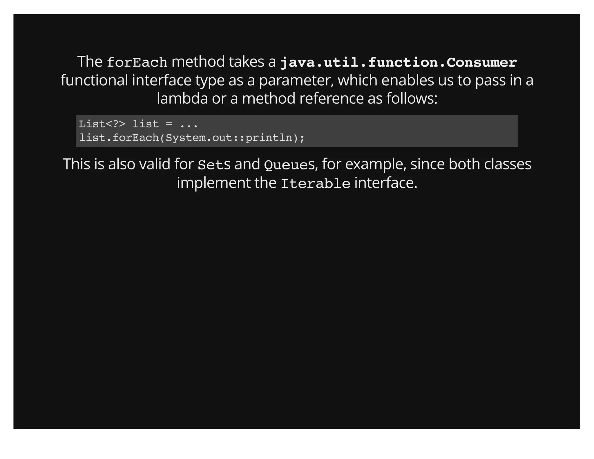 The forEach method takes a java.util.function.Consumer
functional interface type as a parameter, which enables us to pass in a
lambda or a method reference as follows:
List<?> list = ...
list.forEach(System.out::println);
This is also valid for Sets and Queues, for example, since both classes
implement the Iterable interface.
 