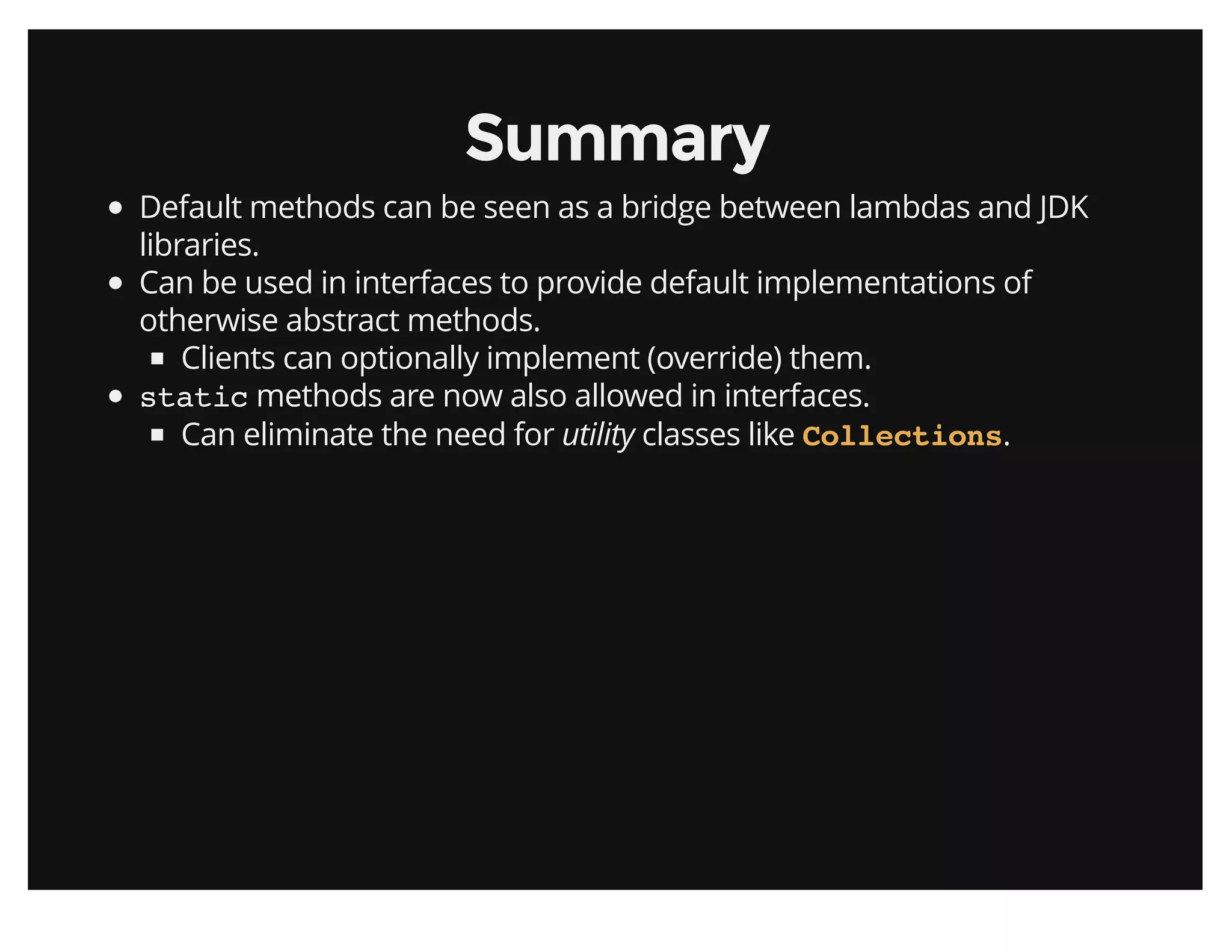 SummarySummary
Default methods can be seen as a bridge between lambdas and JDK
libraries.
Can be used in interfaces to provide default implementations of
otherwise abstract methods.
Clients can optionally implement (override) them.
static methods are now also allowed in interfaces.
Can eliminate the need for utility classes like .Collections
 