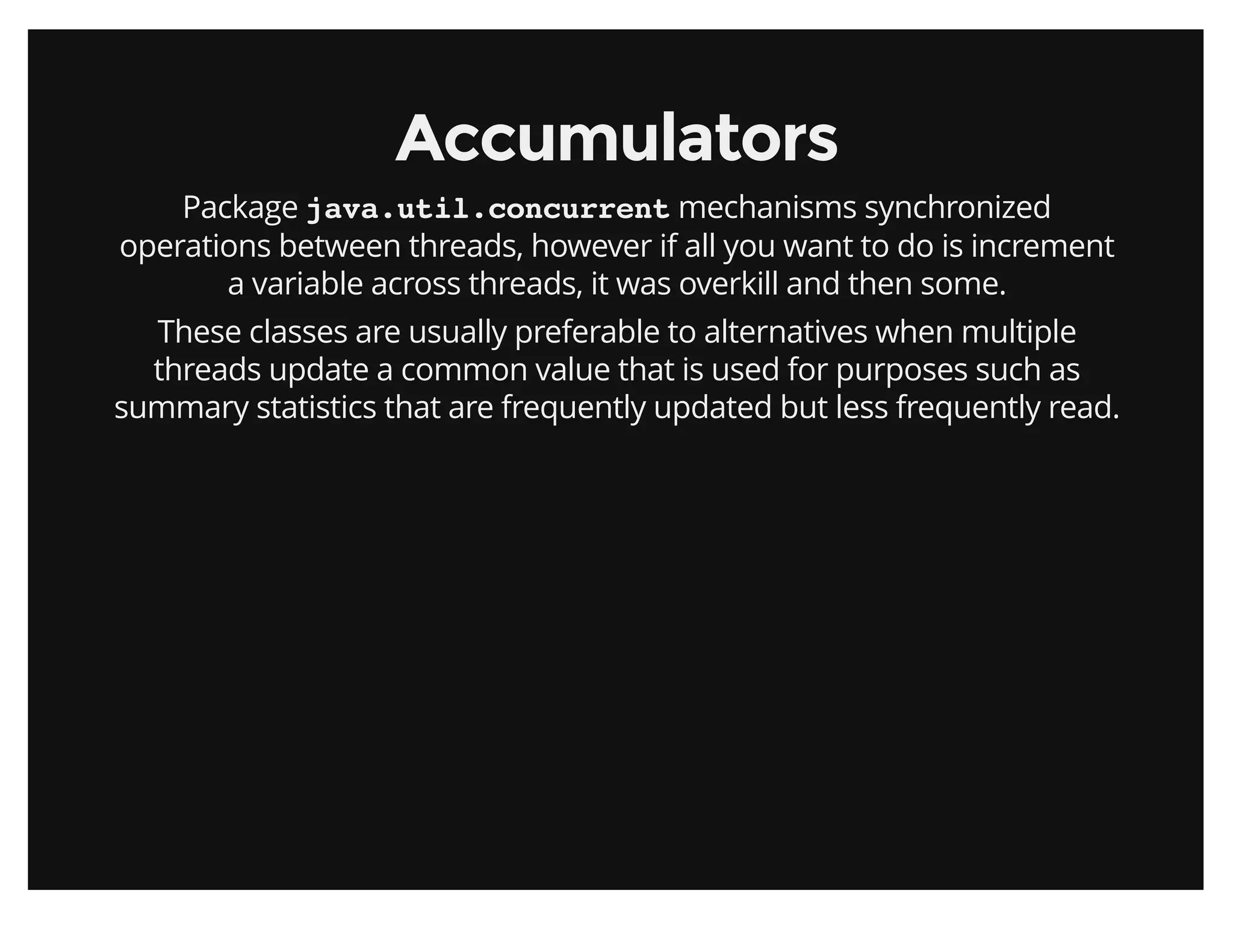 AccumulatorsAccumulators
Package java.util.concurrent mechanisms synchronized
operations between threads, however if all you want to do is increment
a variable across threads, it was overkill and then some.
These classes are usually preferable to alternatives when multiple
threads update a common value that is used for purposes such as
summary statistics that are frequently updated but less frequently read.
 