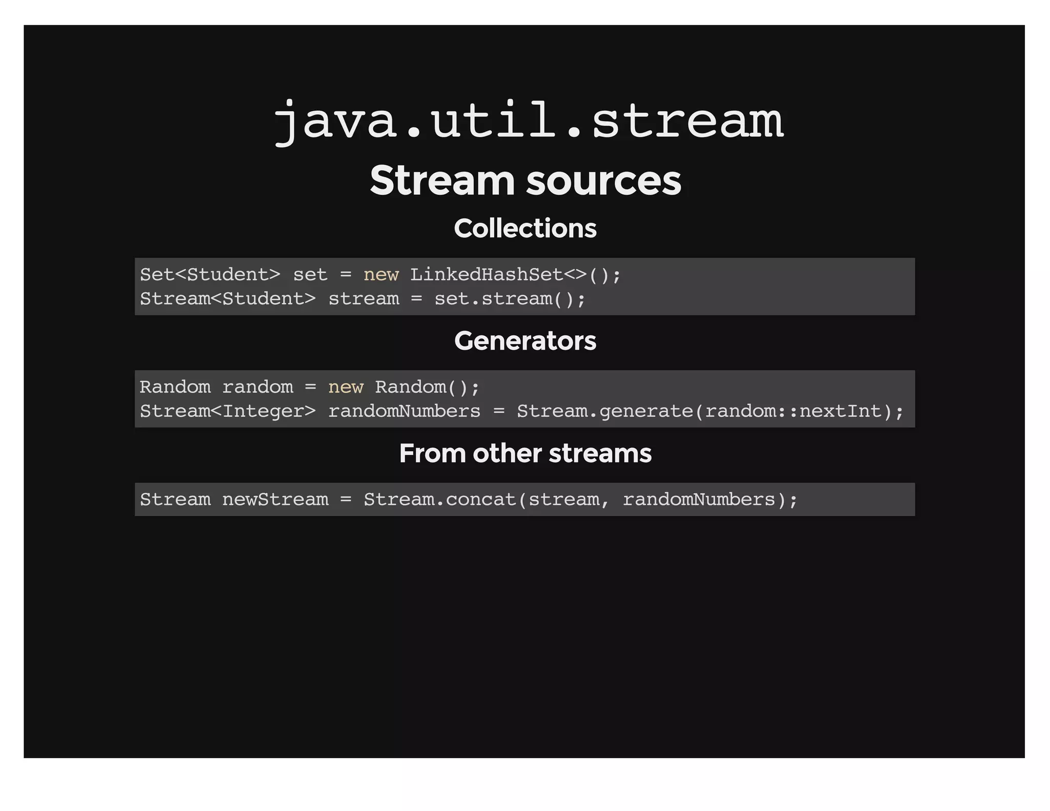 java.util.streamjava.util.stream
Stream sourcesStream sources
CollectionsCollections
Set<Student> set = new LinkedHashSet<>();
Stream<Student> stream = set.stream();
GeneratorsGenerators
Random random = new Random();
Stream<Integer> randomNumbers = Stream.generate(random::nextInt);
From other streamsFrom other streams
Stream newStream = Stream.concat(stream, randomNumbers);
 