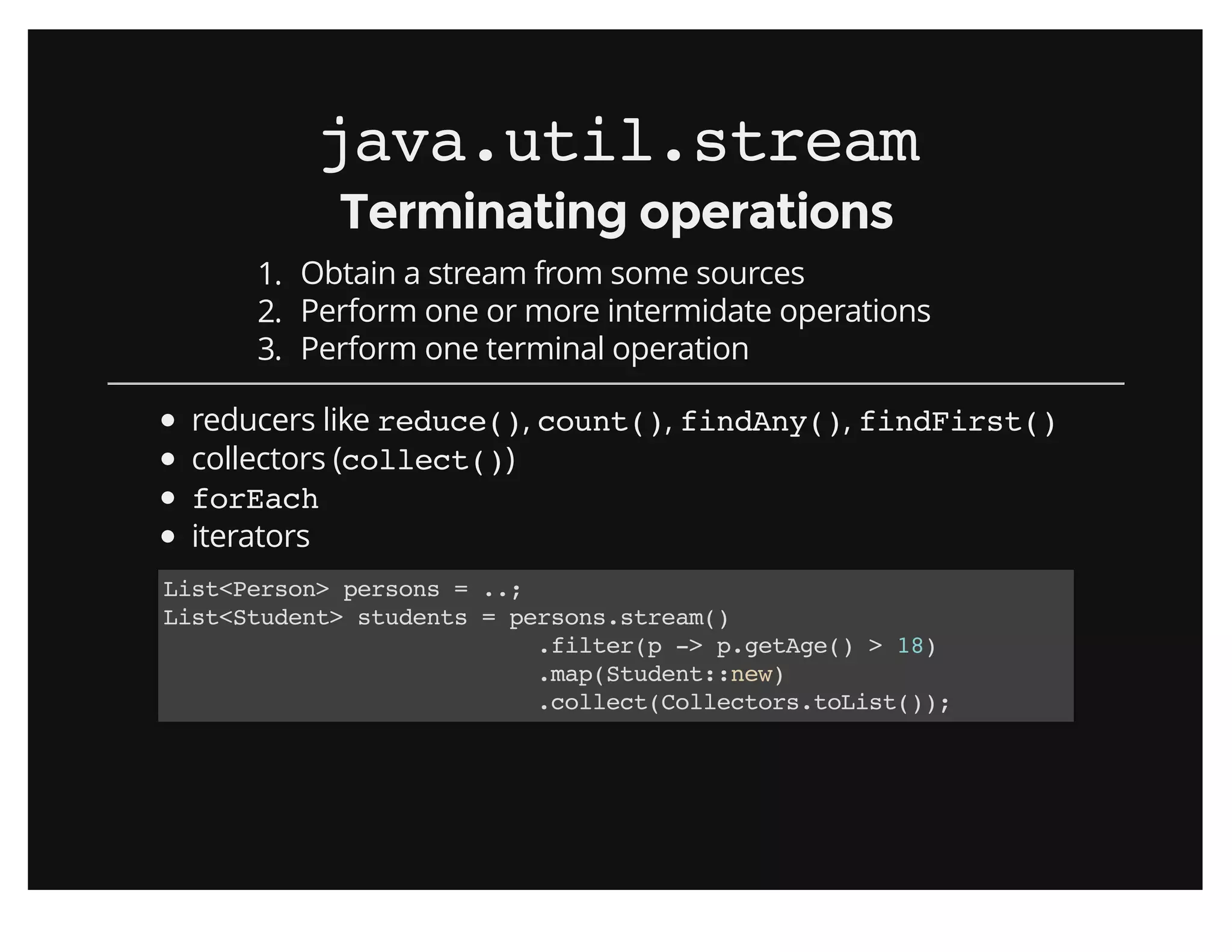 java.util.streamjava.util.stream
Terminating operationsTerminating operations
1. Obtain a stream from some sources
2. Perform one or more intermidate operations
3. Perform one terminal operation
reducers like reduce(), count(), findAny(), findFirst()
collectors (collect())
forEach
iterators
List<Person> persons = ..;
List<Student> students = persons.stream()
.filter(p -> p.getAge() > 18)
.map(Student::new)
.collect(Collectors.toList());
 