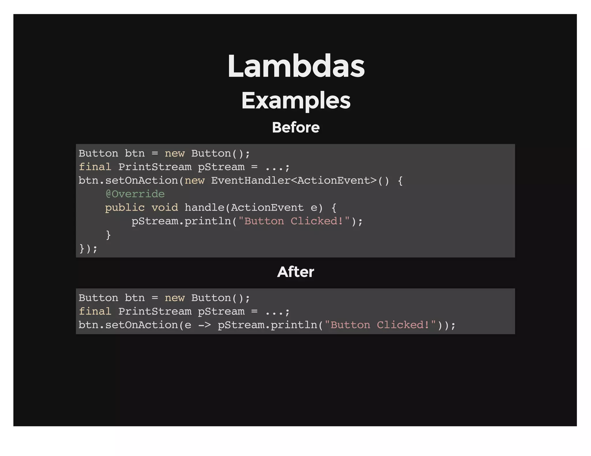 LambdasLambdas
ExamplesExamples
BeforeBefore
Button btn = new Button();
final PrintStream pStream = ...;
btn.setOnAction(new EventHandler<ActionEvent>() {
@Override
public void handle(ActionEvent e) {
pStream.println("Button Clicked!");
}
});
AfterAfter
Button btn = new Button();
final PrintStream pStream = ...;
btn.setOnAction(e -> pStream.println("Button Clicked!"));
 