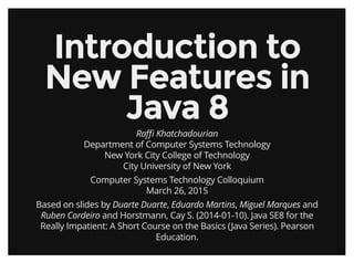 Introduction toIntroduction to
New Features inNew Features in
Java 8Java 8
Raﬃ Khatchadourian
Department of Computer Systems Technology
New York City College of Technology
City University of New York
Computer Systems Technology Colloquium
March 26, 2015
Based on slides by Duarte Duarte, Eduardo Martins, Miguel Marques and
Ruben Cordeiro and Horstmann, Cay S. (2014-01-10). Java SE8 for the
Really Impatient: A Short Course on the Basics (Java Series). Pearson
Education.
 