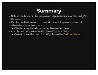 SummarySummary
Default methods can be seen as a bridge between lambdas and JDK
libraries.
Can be used in interfaces to provide default implementations of
otherwise abstract methods.
Clients can optionally implement (override) them.
static methods are now also allowed in interfaces.
Can eliminate the need for utility classes like .Collections
 