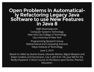 Open Problems in Automatical-Open Problems in Automatical-
ly Refactoring Legacy Javaly Refactoring Legacy Java
Software to use New FeaturesSoftware to use New Features
in Java 8in Java 8
Raﬃ Khatchadourian
Computer Systems Technology
New York City College of Technology
City University of New York
Programming Research Group
Mathematical and Computing Sciences
Tokyo Institute of Technology
June 2, 2015
Based on slides by Duarte Duarte, Eduardo Martins, Miguel Marques and
Ruben Cordeiro and Horstmann, Cay S. (2014-01-10). Java SE8 for the
Really Impatient: A Short Course on the Basics (Java Series). Pearson
Education.
 