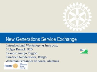 New Generations Service Exchange
Introductional Workshop - 9 June 2015
Holger Knaack, RID
Leandro Araujo, D4500
Friedrich Neddermeier, D1850
Jonathan Fernandes de Souza, Alumnus
 