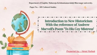 Introduction to New Historicism
With the reference of Andrew
Marvell's Poem 'To His Coy Mistress'
Department of English, Maharaja Krishnakumarsinhji Bhavnagar university.
Paper No. - 205 Cultural Studies
Prepared by :- Hetal Pathak
 