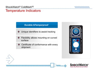 ShockWatch® ColdMark®2
Temperature Indicators



               Durable &Tamperproof


            Unique identifiers to assist tracking

            Flexibility allows mounting on curved
            surface
            Certificate of conformance with every
            shipment
 