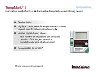 TempMark® 8
Innovative, cost-effective, & disposable temperature-monitoring device



           Field-activated
           Highly accurate, records temperature excursions
           beyond eight thresholds simultaneously
           Intuitive digital display shows
           • total number of excursions per threshold
           • duration of the longest excursion
           • cumulative duration of all excursion

           Customizable thresholds*




        *Minimal order commitment required
 