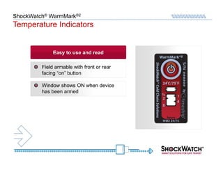 ShockWatch® WarmMark®2
Temperature Indicators


              Easy to use and read

         Field armable with front or rear
         facing “on” button

         Window shows ON when device
         has been armed
 