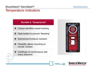 ShockWatch® WarmMark®2
Temperature Indicators


            Durable & Tamperproof

         Unique identifiers assist tracking

         Heat-sealed to prevent “bleeding”

         Submersion/moisture resistant

         Flexibility allows mounting on
         curved surface

         Certificate of conformance with
         every shipment
 